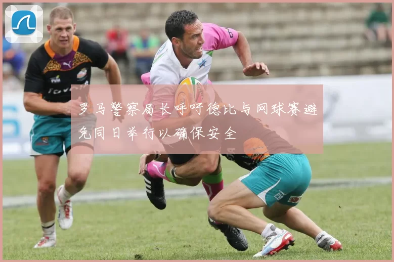 罗马警察局长呼吁德比与网球赛避免同日举行以确保安全