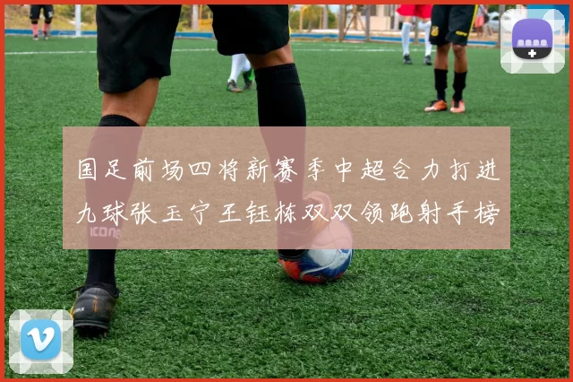 国足前场四将新赛季中超合力打进九球张玉宁王钰栋双双领跑射手榜