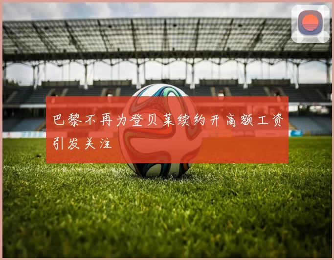 巴黎不再为登贝莱续约开高额工资引发关注