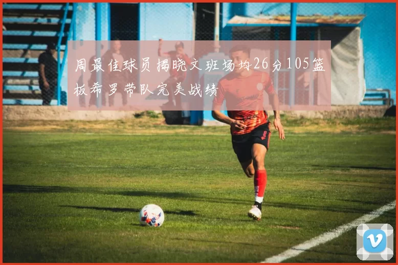 周最佳球员揭晓文班场均26分105篮板希罗带队完美战绩