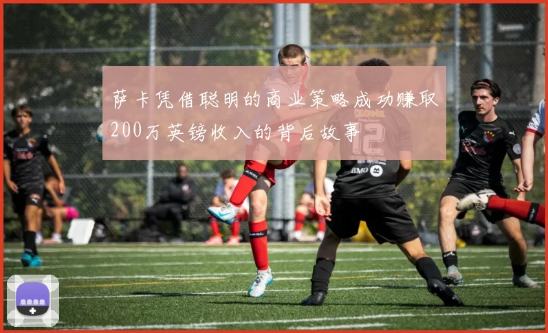 萨卡凭借聪明的商业策略成功赚取200万英镑收入的背后故事