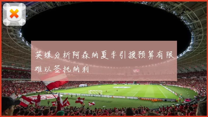 英媒分析阿森纳夏季引援预算有限难以签托纳利