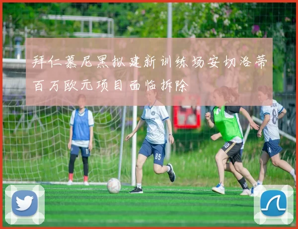 拜仁慕尼黑拟建新训练场安切洛蒂百万欧元项目面临拆除