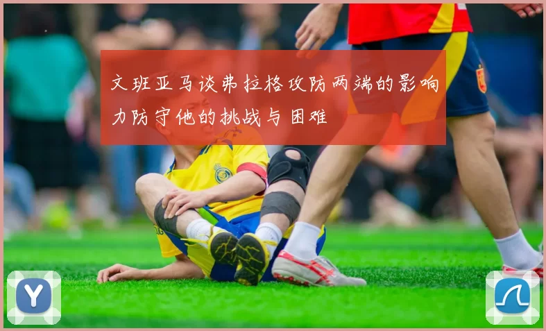 文班亚马谈弗拉格攻防两端的影响力防守他的挑战与困难