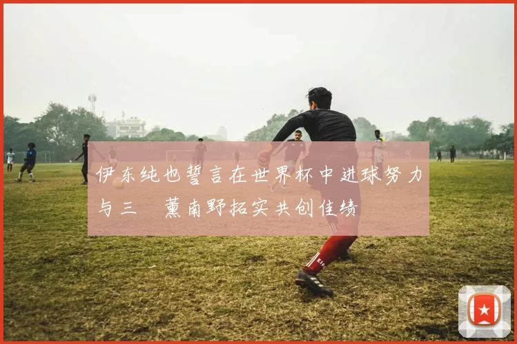 伊东纯也誓言在世界杯中进球努力与三笘薰南野拓实共创佳绩