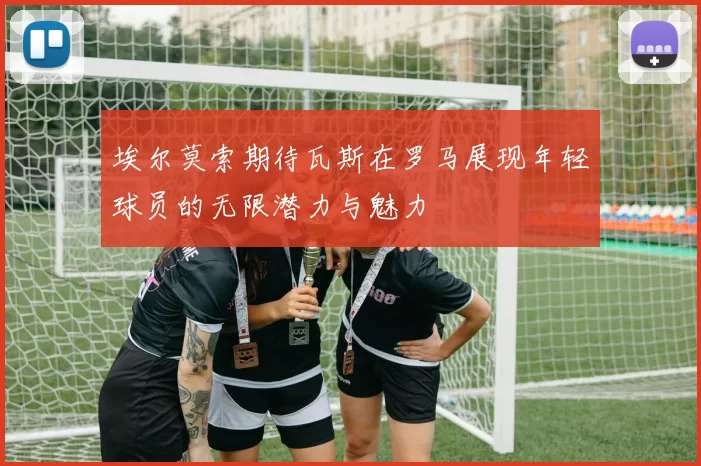 埃尔莫索期待瓦斯在罗马展现年轻球员的无限潜力与魅力