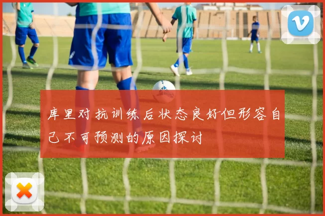 库里对抗训练后状态良好但形容自己不可预测的原因探讨