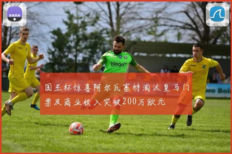 国王杯惊喜阿尔瓦塞特淘汰皇马门票及商业收入突破200万欧元