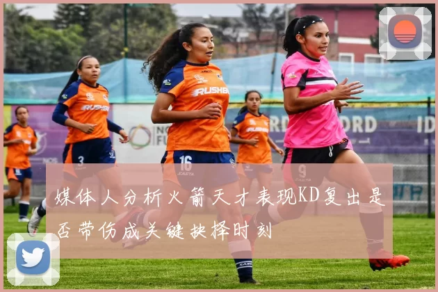 媒体人分析火箭天才表现KD复出是否带伤成关键抉择时刻