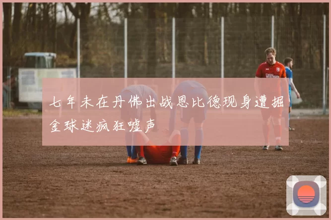 七年未在丹佛出战恩比德现身遭掘金球迷疯狂嘘声