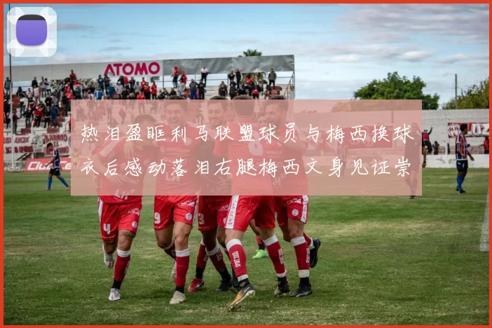 热泪盈眶利马联盟球员与梅西换球衣后感动落泪右腿梅西文身见证崇拜之情