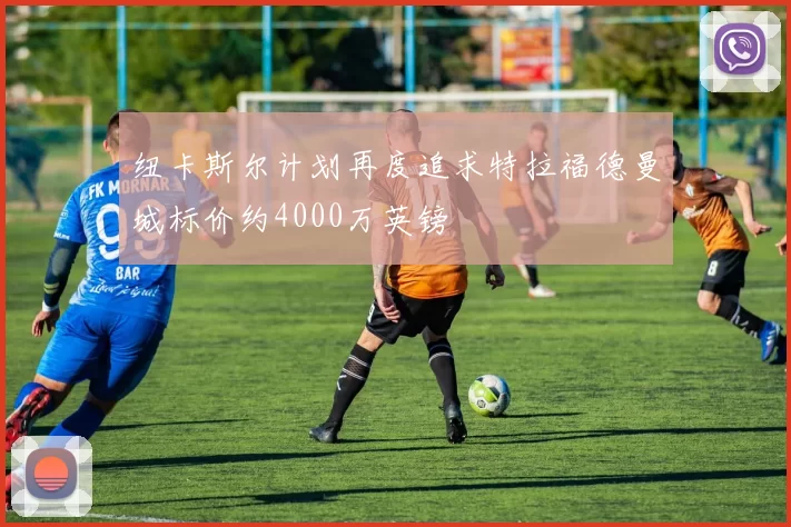 纽卡斯尔计划再度追求特拉福德曼城标价约4000万英镑