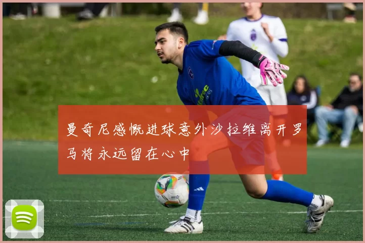 曼奇尼感慨进球意外沙拉维离开罗马将永远留在心中