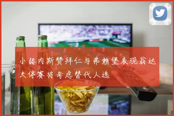 小赫内斯赞拜仁与弗赖堡表现翁达夫停赛将考虑替代人选