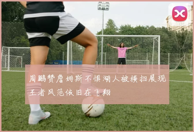 周鹏赞詹姆斯不惧湖人被横扫展现王者风范依旧在飞翔