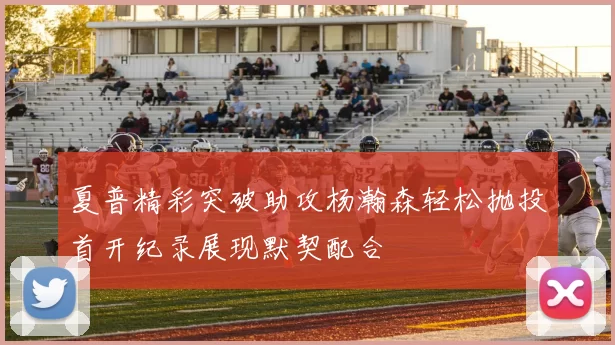 夏普精彩突破助攻杨瀚森轻松抛投首开纪录展现默契配合
