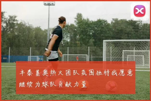 丰泰基奥热火团队氛围独特我愿意继续为球队贡献力量