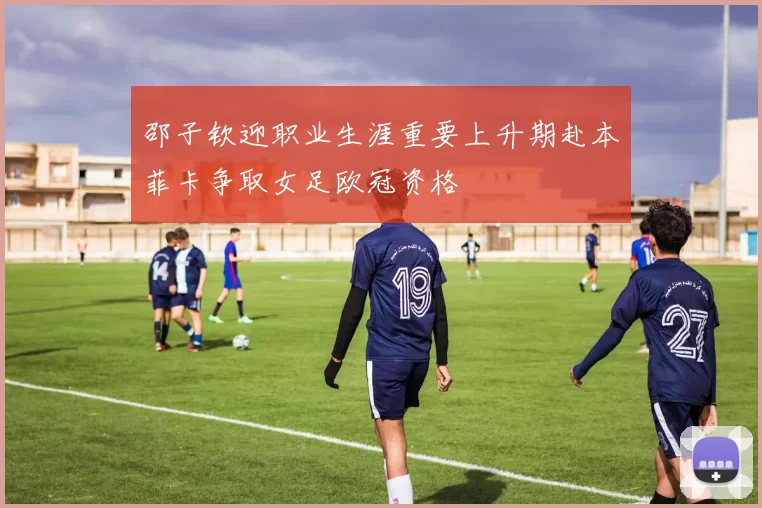 邵子钦迎职业生涯重要上升期赴本菲卡争取女足欧冠资格