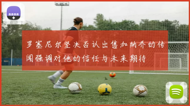 罗塞尼尔坚决否认出售加纳乔的传闻强调对他的信任与未来期待