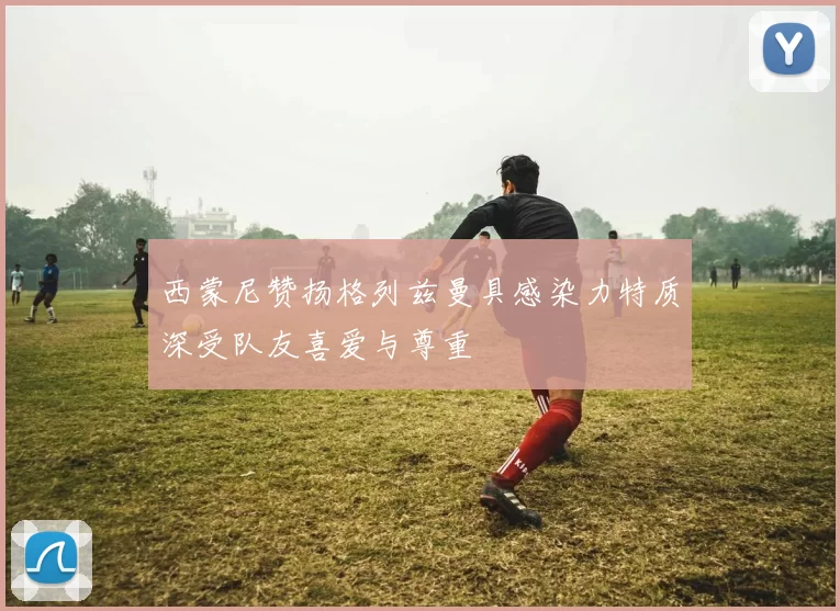 西蒙尼赞扬格列兹曼具感染力特质深受队友喜爱与尊重
