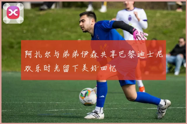阿扎尔与弟弟伊森共享巴黎迪士尼欢乐时光留下美好回忆