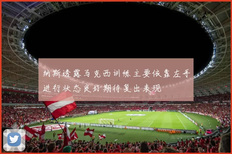 纳斯透露马克西训练主要依靠左手进行状态良好期待复出表现