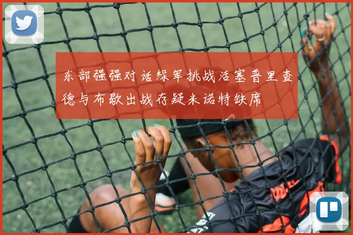 东部强强对话绿军挑战活塞普里查德与布歇出战存疑米诺特缺席