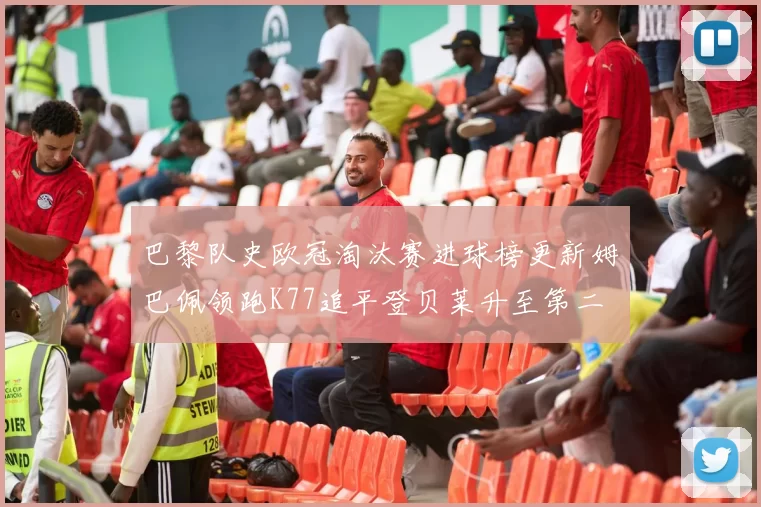 巴黎队史欧冠淘汰赛进球榜更新姆巴佩领跑K77追平登贝莱升至第二