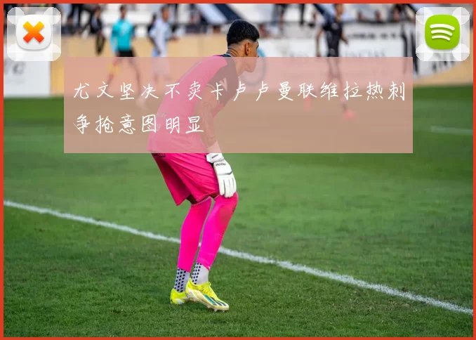 尤文坚决不卖卡卢卢曼联维拉热刺争抢意图明显