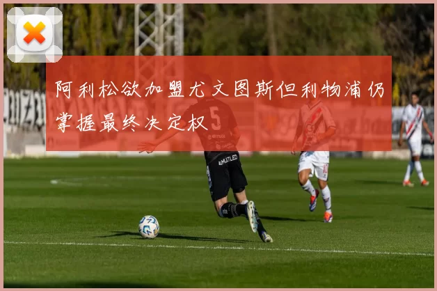 阿利松欲加盟尤文图斯但利物浦仍掌握最终决定权
