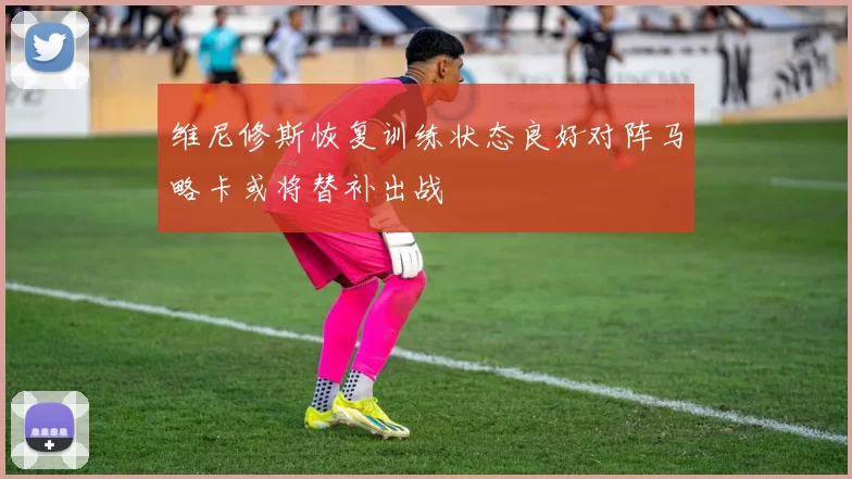 维尼修斯恢复训练状态良好对阵马略卡或将替补出战