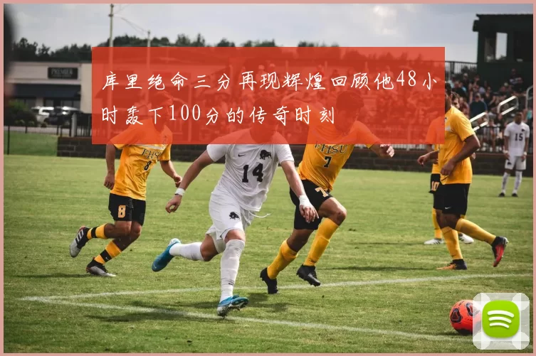 库里绝命三分再现辉煌回顾他48小时轰下100分的传奇时刻