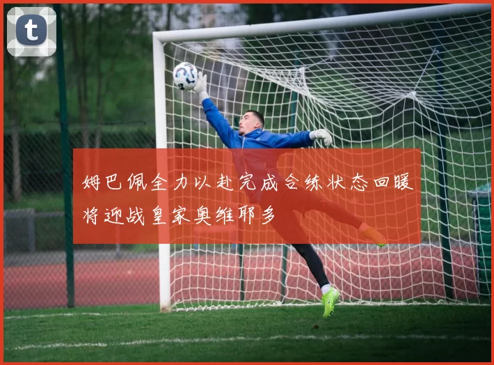 姆巴佩全力以赴完成合练状态回暖将迎战皇家奥维耶多