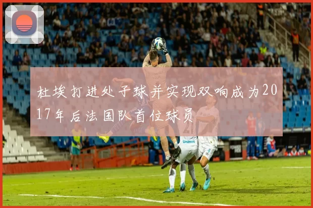 杜埃打进处子球并实现双响成为2017年后法国队首位球员