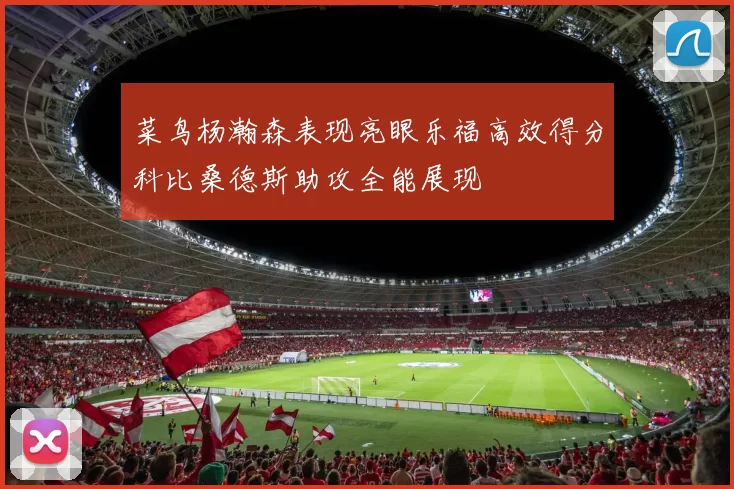 菜鸟杨瀚森表现亮眼乐福高效得分科比桑德斯助攻全能展现
